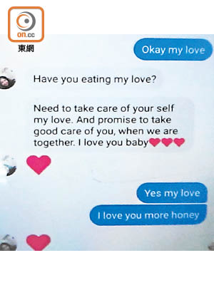 受害人向「愛郎」噓寒問暖，擔心對方有否用膳及照顧好自己，最後以「I love you baby（我愛你，寶貝）」作結，而騙徒回覆「I love you more honey（我更愛你，甜心）」。（曾志恒攝）